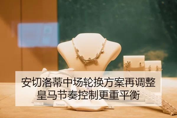 安切洛蒂中场轮换方案再调整 皇马节奏控制更重平衡