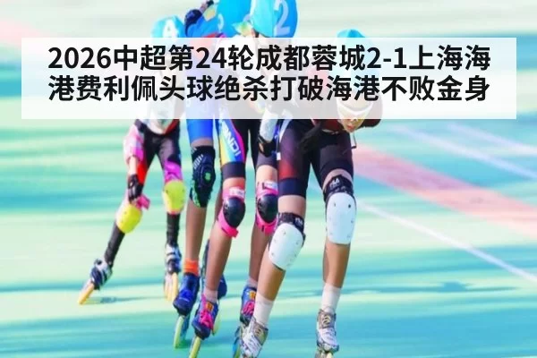 2026中超第24轮成都蓉城2-1上海海港费利佩头球绝杀打破海港不败金身