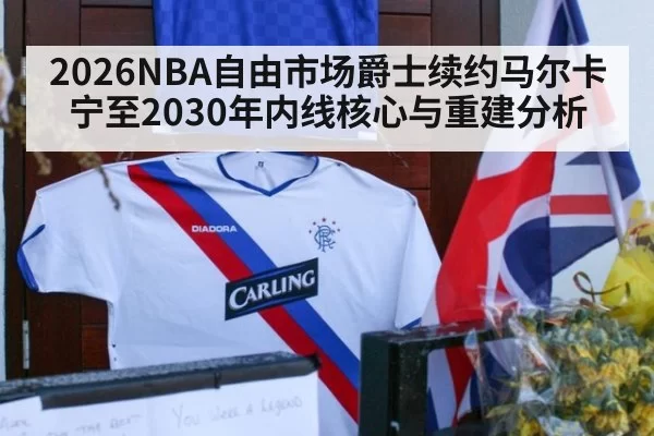 2026NBA自由市场爵士续约马尔卡宁至2030年内线核心与重建分析