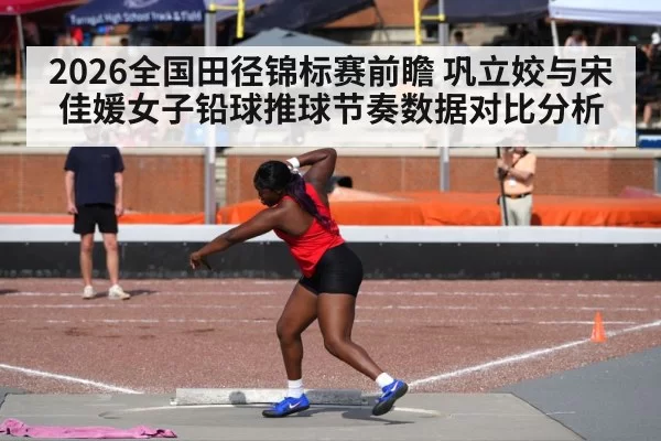 2026全国田径锦标赛前瞻 巩立姣与宋佳媛女子铅球推球节奏数据对比分析